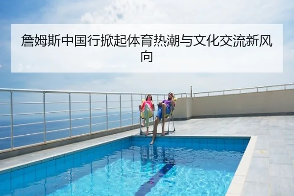 詹姆斯中国行掀起体育热潮与文化交流新风向