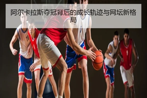 阿尔卡拉斯夺冠背后的成长轨迹与网坛新格局