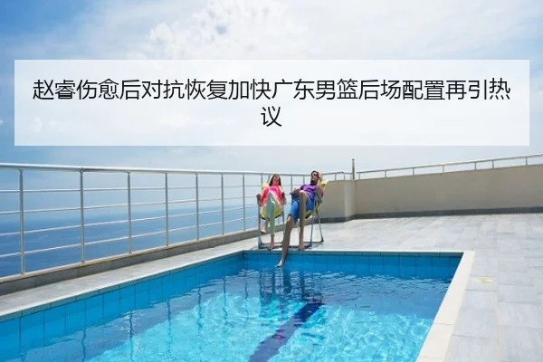 赵睿伤愈后对抗恢复加快广东男篮后场配置再引热议