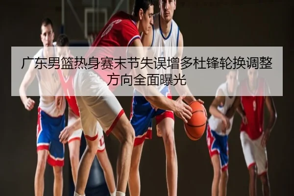 广东男篮热身赛末节失误增多杜锋轮换调整方向全面曝光