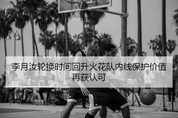 李月汝轮换时间回升火花队内线保护价值再获认可