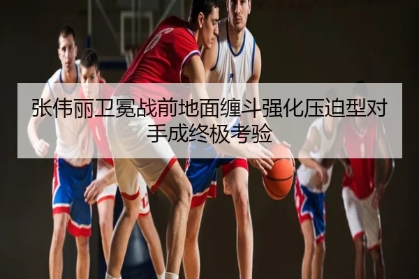 张伟丽卫冕战前地面缠斗强化压迫型对手成终极考验